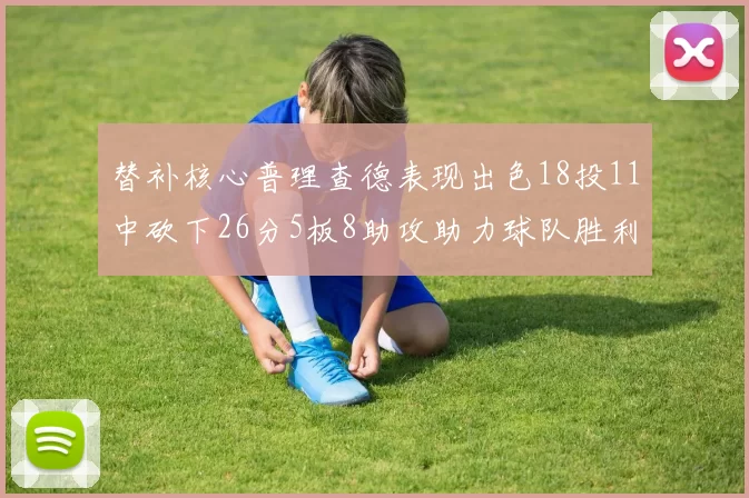 替补核心普理查德表现出色18投11中砍下26分5板8助攻助力球队胜利