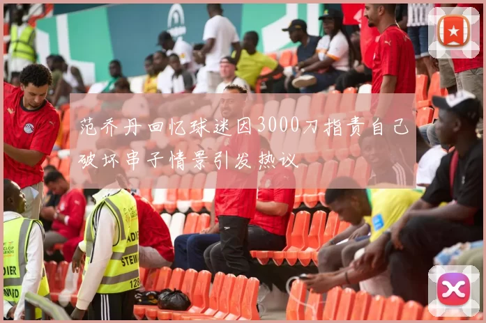 范乔丹回忆球迷因3000刀指责自己破坏串子情景引发热议