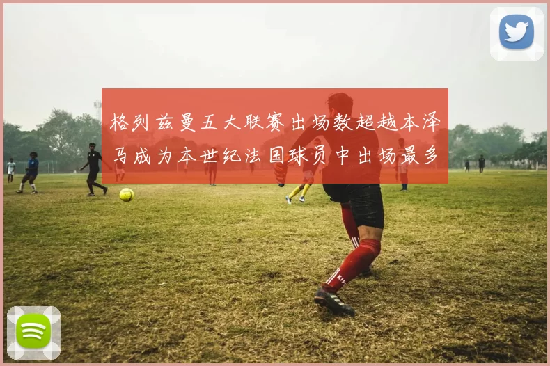 格列兹曼五大联赛出场数超越本泽马成为本世纪法国球员中出场最多者