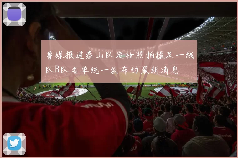 鲁媒报道泰山队定妆照拍摄及一线队B队名单统一发布的最新消息