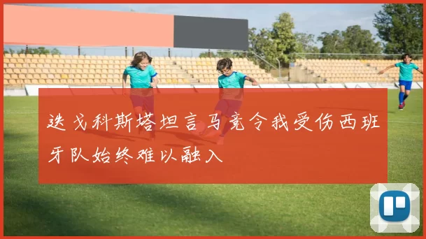 迭戈科斯塔坦言马竞令我受伤西班牙队始终难以融入