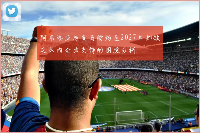 阿韦洛亚与皇马续约至2027年却缺乏队内全力支持的困境分析