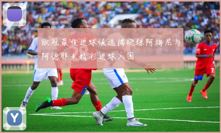 欧冠最佳进球候选揭晓琼阿梅尼与阿德耶米精彩进球入围
