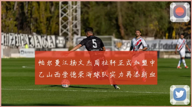 帕尔曼江杨文杰周祉轩正式加盟中乙山西崇德荣海球队实力再添新血