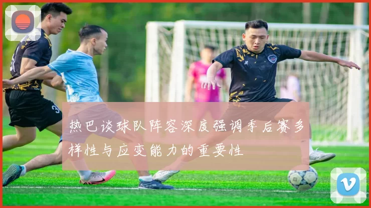 热巴谈球队阵容深度强调季后赛多样性与应变能力的重要性