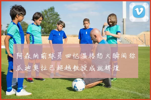 阿森纳前球员回忆温格怒火瞬间称瓜迪奥拉已超越教授成就辉煌
