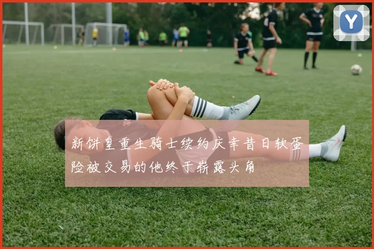 新饼皇重生骑士续约庆幸昔日软蛋险被交易的他终于崭露头角