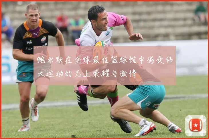 鲍尔默在全球最佳篮球馆中感受伟大运动的无上荣耀与激情