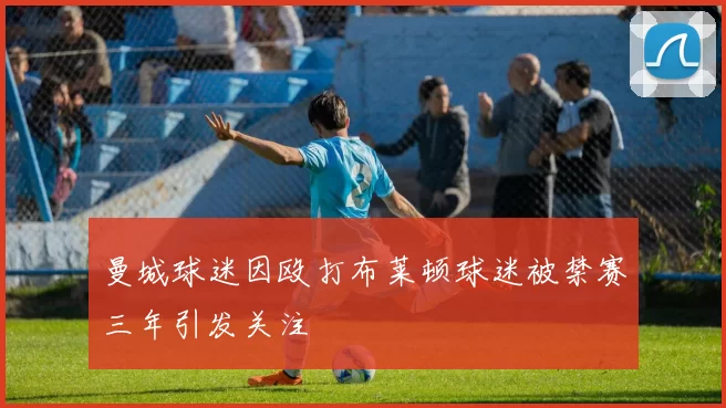 曼城球迷因殴打布莱顿球迷被禁赛三年引发关注