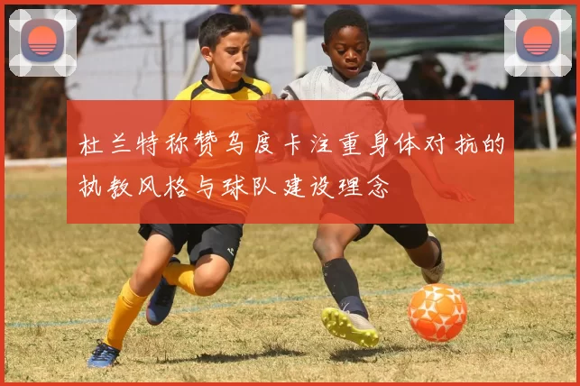 杜兰特称赞乌度卡注重身体对抗的执教风格与球队建设理念