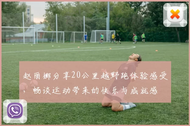 赵丽娜分享20公里越野跑体验感受，畅谈运动带来的快乐与成就感