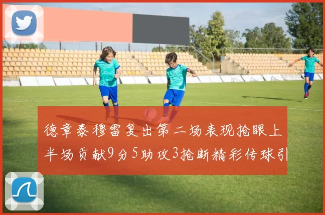 德章泰穆雷复出第二场表现抢眼上半场贡献9分5助攻3抢断精彩传球引关注