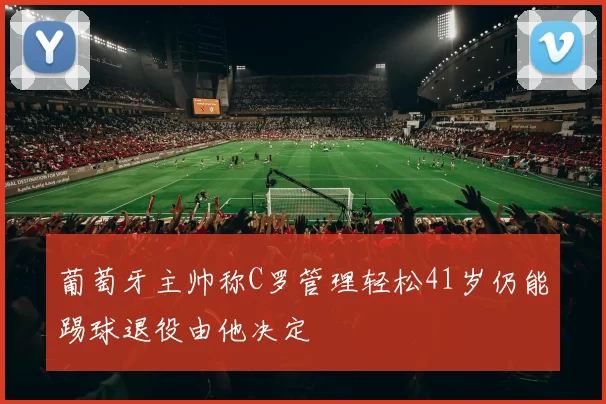 葡萄牙主帅称C罗管理轻松41岁仍能踢球退役由他决定