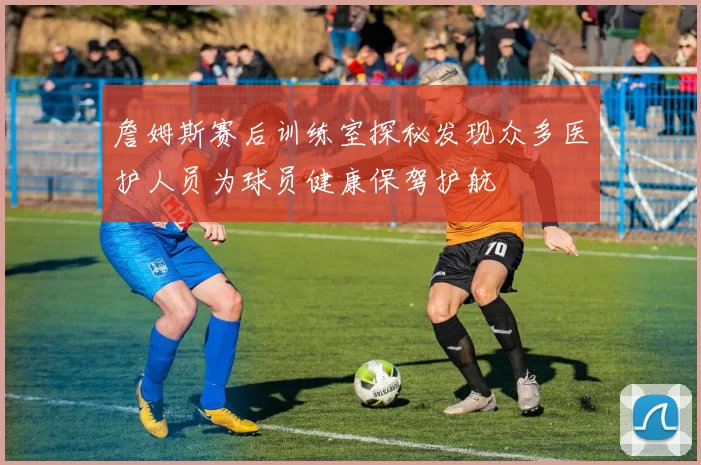 詹姆斯赛后训练室探秘发现众多医护人员为球员健康保驾护航