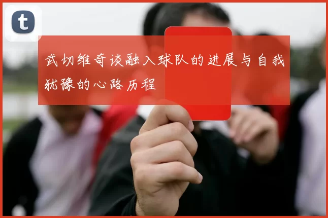 武切维奇谈融入球队的进展与自我犹豫的心路历程