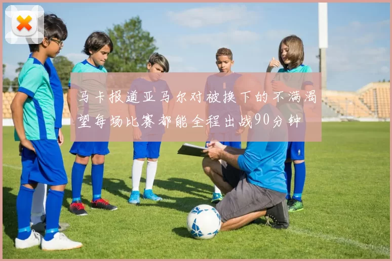 马卡报道亚马尔对被换下的不满渴望每场比赛都能全程出战90分钟
