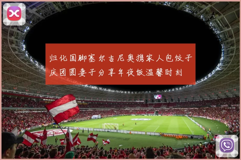 归化国脚塞尔吉尼奥携家人包饺子庆团圆妻子分享年夜饭温馨时刻