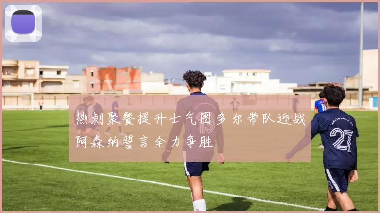 热刺聚餐提升士气图多尔带队迎战阿森纳誓言全力争胜
