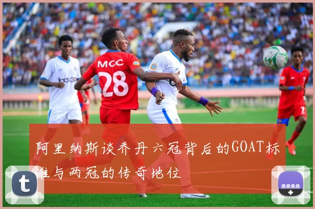 阿里纳斯谈乔丹六冠背后的GOAT标准与两冠的传奇地位
