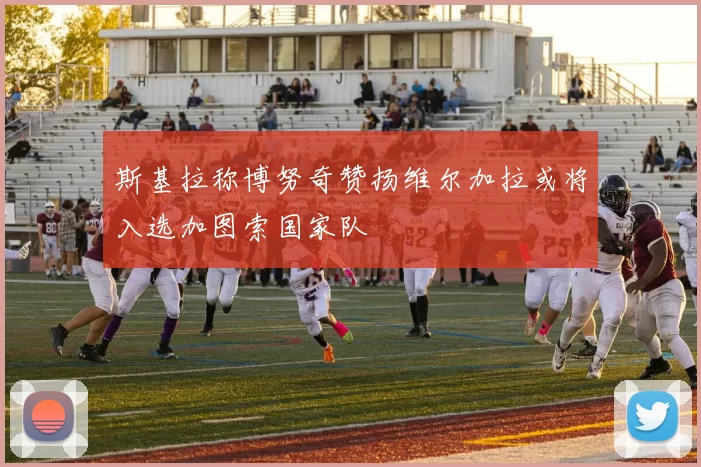 斯基拉称博努奇赞扬维尔加拉或将入选加图索国家队