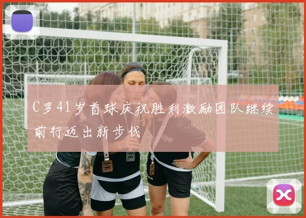 C罗41岁首球庆祝胜利激励团队继续前行迈出新步伐