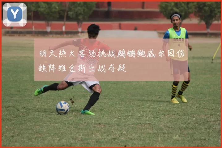 明天热火客场挑战鹈鹕鲍威尔因伤缺阵维金斯出战存疑